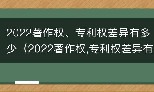2022著作权、专利权差异有多少（2022著作权,专利权差异有多少种）