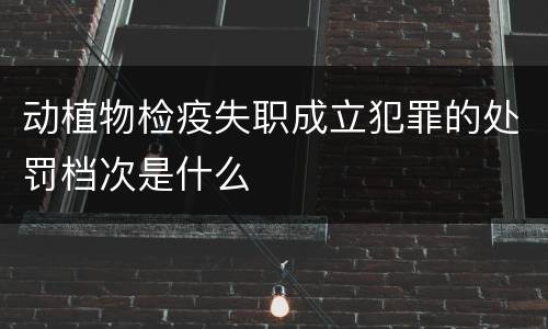 动植物检疫失职成立犯罪的处罚档次是什么