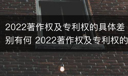 2022著作权及专利权的具体差别有何 2022著作权及专利权的具体差别有何不同