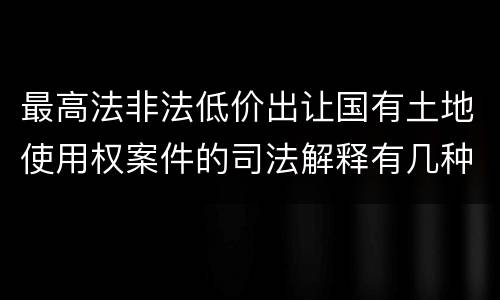 最高法非法低价出让国有土地使用权案件的司法解释有几种