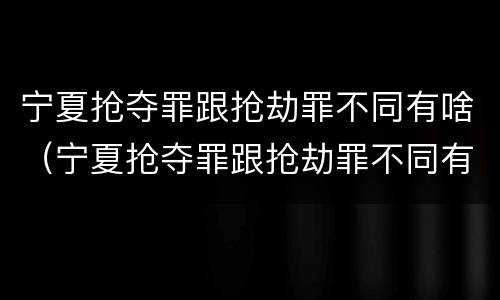 宁夏抢夺罪跟抢劫罪不同有啥（宁夏抢夺罪跟抢劫罪不同有啥区别）