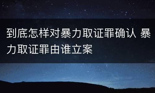 到底怎样对暴力取证罪确认 暴力取证罪由谁立案