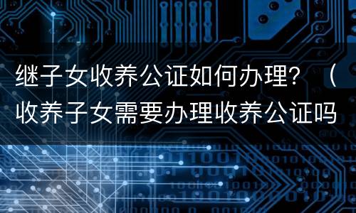 继子女收养公证如何办理？（收养子女需要办理收养公证吗）