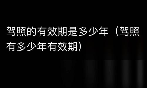 驾照的有效期是多少年（驾照有多少年有效期）