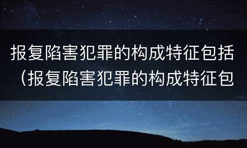 报复陷害犯罪的构成特征包括（报复陷害犯罪的构成特征包括什么）