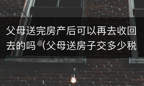 父母送完房产后可以再去收回去的吗（父母送房子交多少税）