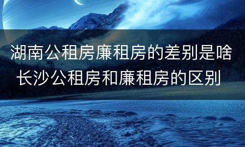 湖南公租房廉租房的差别是啥 长沙公租房和廉租房的区别