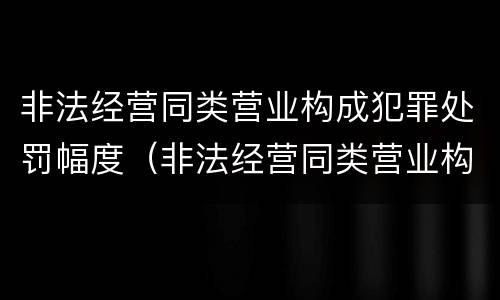 非法经营同类营业构成犯罪处罚幅度（非法经营同类营业构成犯罪处罚幅度大吗）