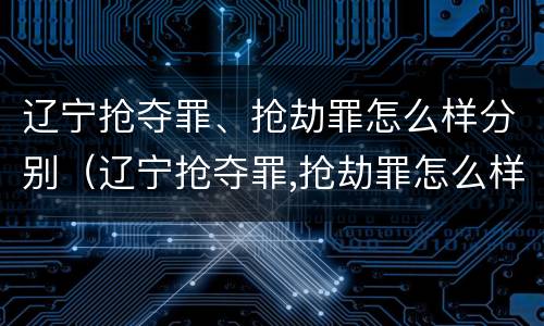 辽宁抢夺罪、抢劫罪怎么样分别（辽宁抢夺罪,抢劫罪怎么样分别认定）
