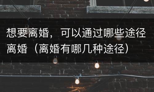 想要离婚，可以通过哪些途径离婚（离婚有哪几种途径）