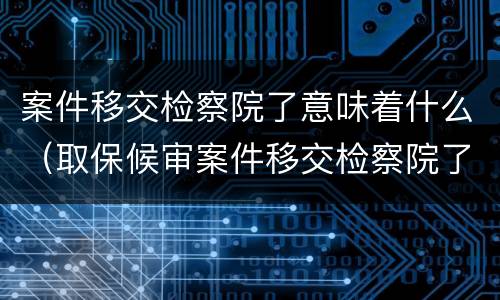 案件移交检察院了意味着什么（取保候审案件移交检察院了意味着什么）