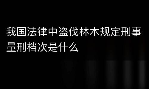 我国法律中盗伐林木规定刑事量刑档次是什么