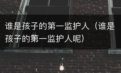 谁是孩子的第一监护人（谁是孩子的第一监护人呢）