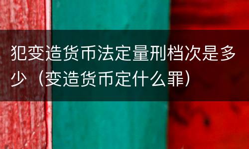 犯变造货币法定量刑档次是多少（变造货币定什么罪）