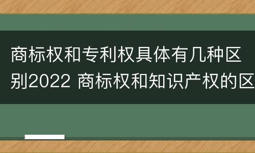 商标权和专利权具体有几种区别2022 商标权和知识产权的区别