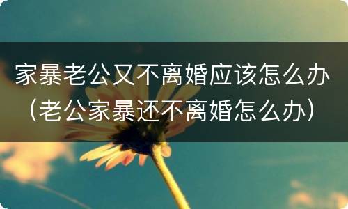 家暴老公又不离婚应该怎么办（老公家暴还不离婚怎么办）