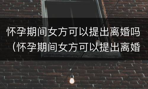 怀孕期间女方可以提出离婚吗（怀孕期间女方可以提出离婚吗知乎）