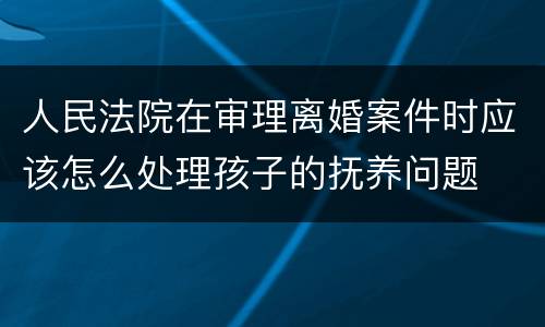 人民法院在审理离婚案件时应该怎么处理孩子的抚养问题