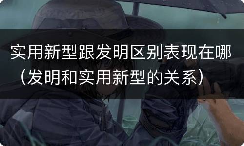 实用新型跟发明区别表现在哪（发明和实用新型的关系）