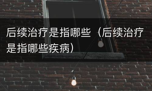 后续治疗是指哪些（后续治疗是指哪些疾病）