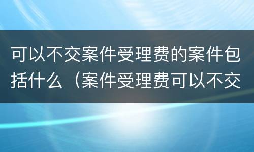 可以不交案件受理费的案件包括什么（案件受理费可以不交吗）