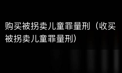 购买被拐卖儿童罪量刑（收买被拐卖儿童罪量刑）