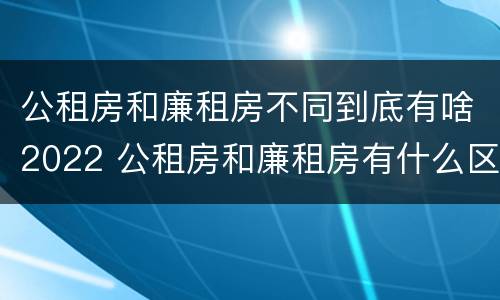 公租房和廉租房不同到底有啥2022 公租房和廉租房有什么区