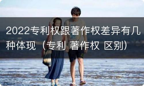 2022专利权跟著作权差异有几种体现（专利 著作权 区别）