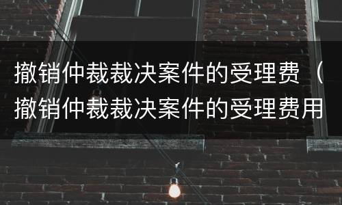 撤销仲裁裁决案件的受理费（撤销仲裁裁决案件的受理费用）