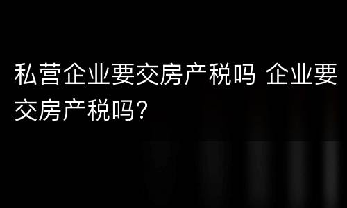 私营企业要交房产税吗 企业要交房产税吗?