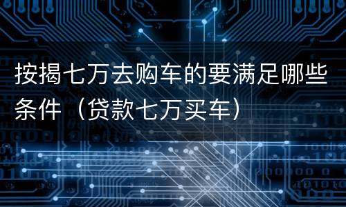 按揭七万去购车的要满足哪些条件（贷款七万买车）