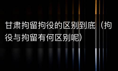 甘肃拘留拘役的区别到底（拘役与拘留有何区别呢）