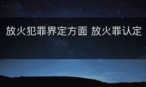放火犯罪界定方面 放火罪认定