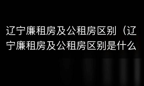 辽宁廉租房及公租房区别（辽宁廉租房及公租房区别是什么）