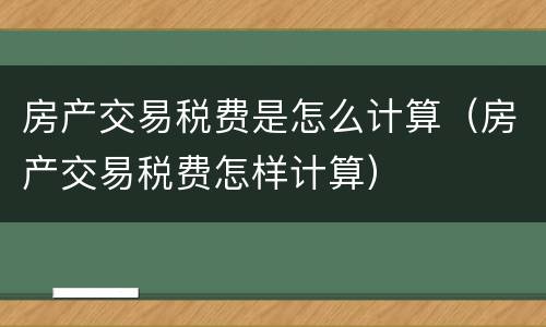 房产交易税费是怎么计算（房产交易税费怎样计算）