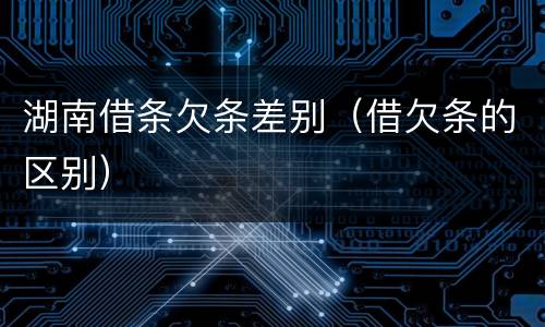 湖南借条欠条差别（借欠条的区别）