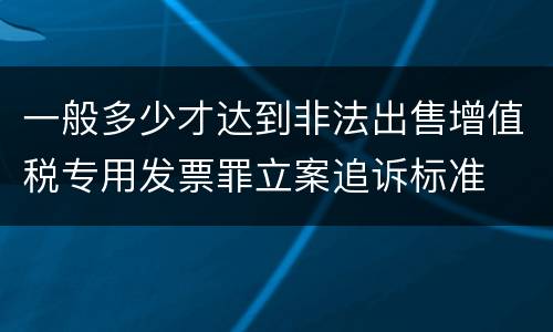 一般多少才达到非法出售增值税专用发票罪立案追诉标准