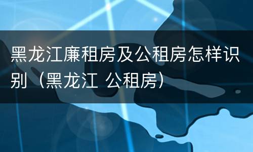 黑龙江廉租房及公租房怎样识别（黑龙江 公租房）
