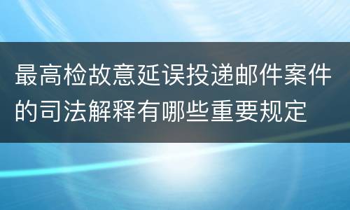 最高检故意延误投递邮件案件的司法解释有哪些重要规定