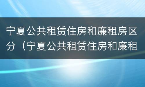 宁夏公共租赁住房和廉租房区分（宁夏公共租赁住房和廉租房区分标准）
