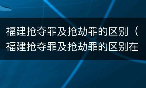 福建抢夺罪及抢劫罪的区别（福建抢夺罪及抢劫罪的区别在于）