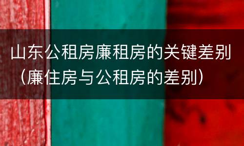 山东公租房廉租房的关键差别（廉住房与公租房的差别）
