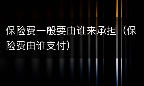 保险费一般要由谁来承担（保险费由谁支付）