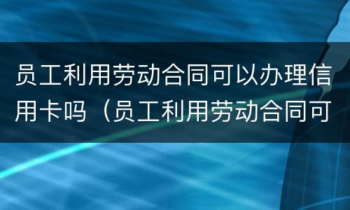 员工利用劳动合同可以办理信用卡吗（员工利用劳动合同可以办理信用卡吗）