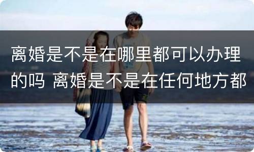 离婚是不是在哪里都可以办理的吗 离婚是不是在任何地方都可以办理
