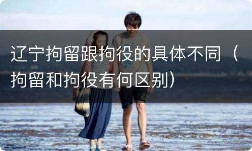 辽宁拘留跟拘役的具体不同（拘留和拘役有何区别）