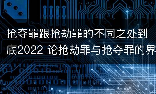 抢夺罪跟抢劫罪的不同之处到底2022 论抢劫罪与抢夺罪的界限
