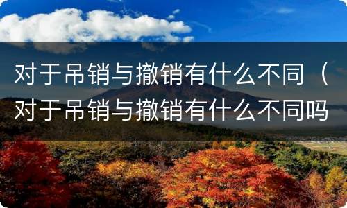 对于吊销与撤销有什么不同（对于吊销与撤销有什么不同吗）