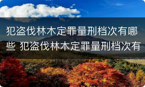 犯盗伐林木定罪量刑档次有哪些 犯盗伐林木定罪量刑档次有哪些标准