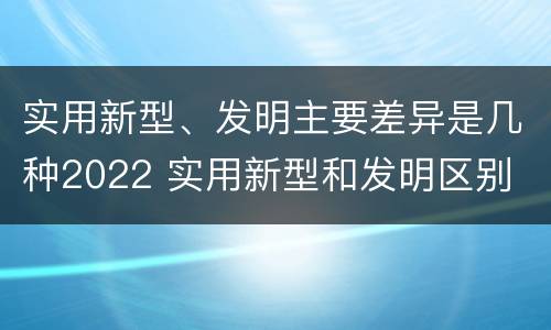 实用新型、发明主要差异是几种2022 实用新型和发明区别